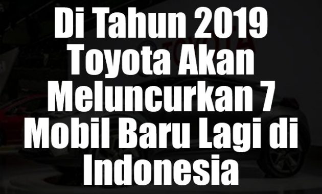 Info Di Tahun 2019 Toyota Akan Meluncurkan 7 Mobil Baru Lagi di Indonesia